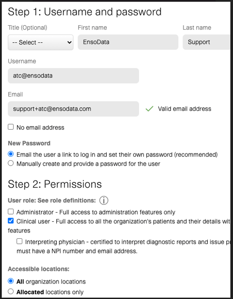 Step 1: Username and password 
(Opt i ma) L 
Username 
Email 
D NO email 
N P—ord 
First nam e 
Last nam e 
Support 
v' WC email address 
Email tne user a Mk to in ana set meir o•nn password 
O umually create ana provide a password me user 
Step 2: Permissions 
user role: See role dennmons: G) 
C) Administrator - æcess to administration leatures Wy 
O Clinica user - Full access to me or»zatMs patients and the" v" 
D InteWeting *lysician • Certified to interpret diaV'OStiC and issue 
must have a NR and email address. 
@ A" organization locations 
Allocated Ocations only 